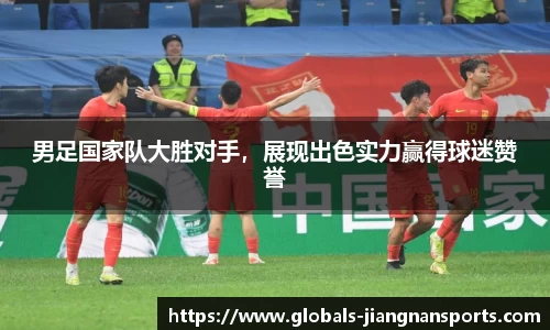 男足国家队大胜对手，展现出色实力赢得球迷赞誉